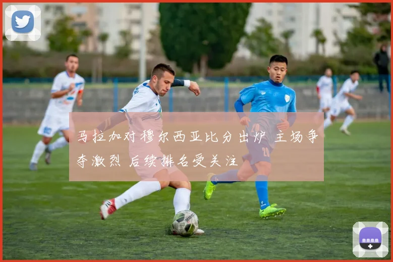 马拉加对穆尔西亚比分出炉 主场争夺激烈 后续排名受关注