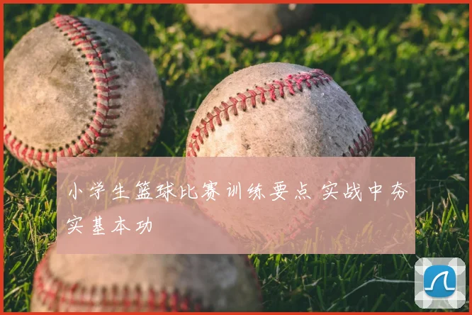 小学生篮球比赛训练要点 实战中夯实基本功