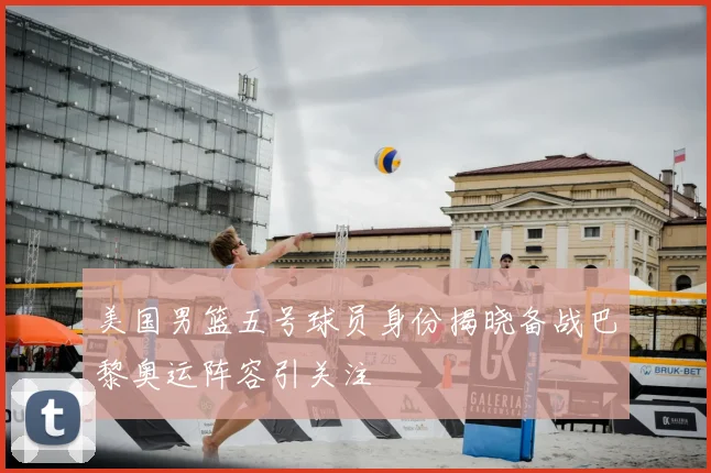 美国男篮五号球员身份揭晓备战巴黎奥运阵容引关注