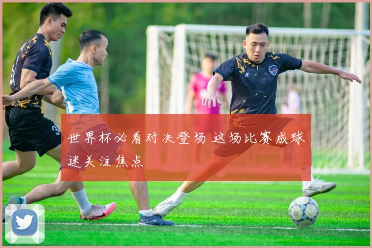 世界杯必看对决登场 这场比赛成球迷关注焦点