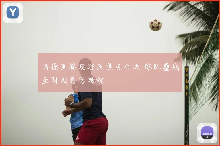 马德里赛场迎来焦点对决 球队鏖战至时刻悬念延续