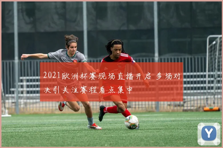 2021欧洲杯赛现场直播开启 多场对决引关注赛程看点集中
