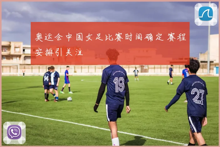 奥运会中国女足比赛时间确定 赛程安排引关注