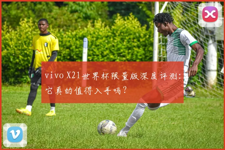 vivo X21世界杯限量版深度评测:它真的值得入手吗?