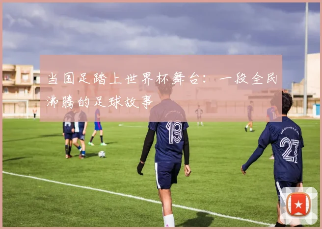 当国足踏上世界杯舞台：一段全民沸腾的足球故事