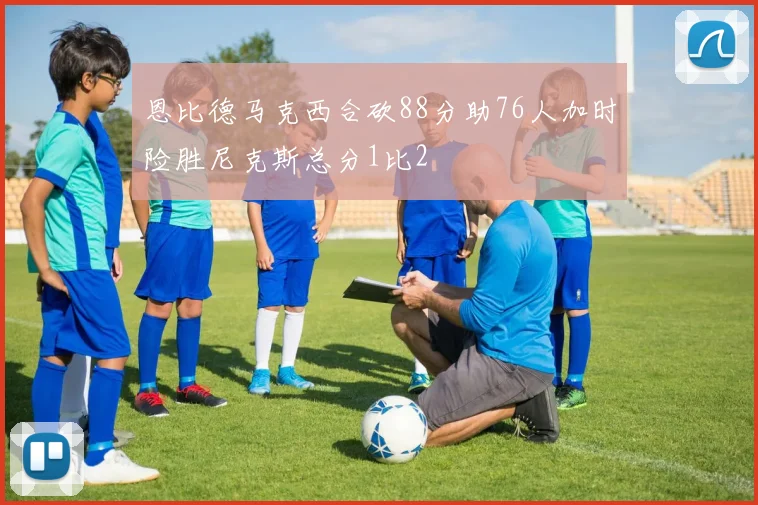 恩比德马克西合砍88分助76人加时险胜尼克斯总分1比2