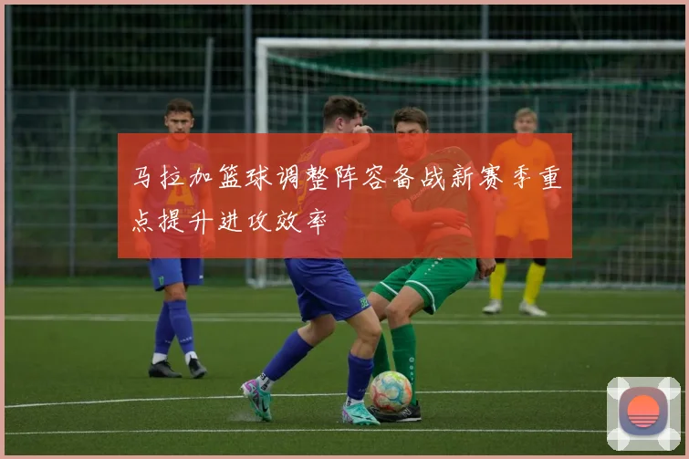 马拉加篮球调整阵容备战新赛季重点提升进攻效率