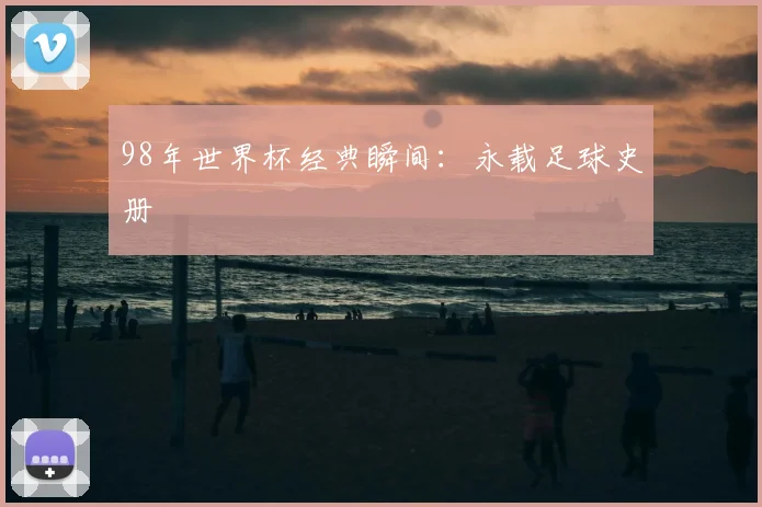 98年世界杯经典瞬间：永载足球史册