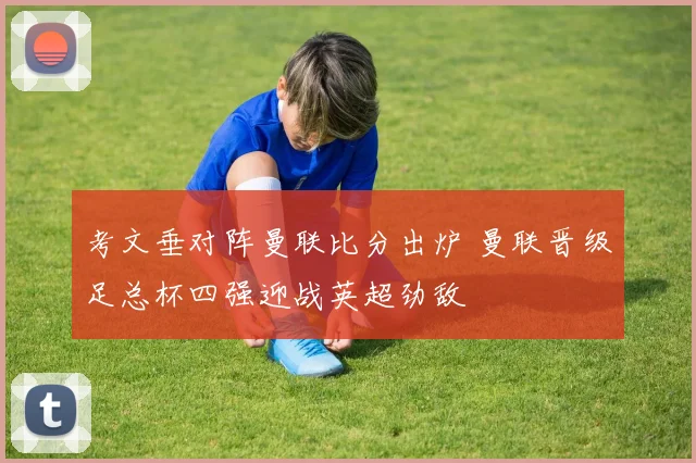 考文垂对阵曼联比分出炉 曼联晋级足总杯四强迎战英超劲敌