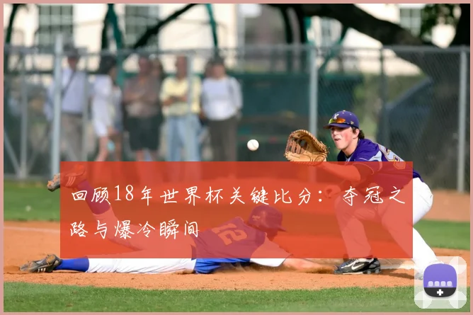 回顾18年世界杯关键比分：夺冠之路与爆冷瞬间
