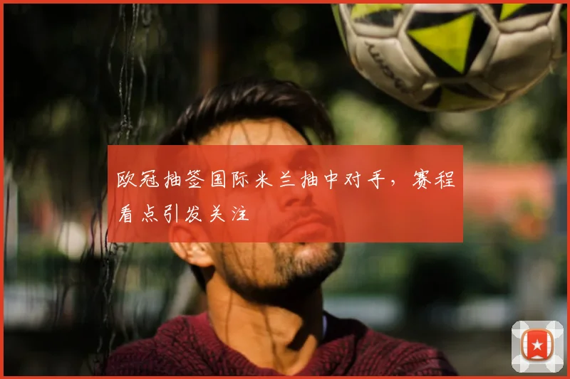 欧冠抽签国际米兰抽中对手，赛程看点引发关注