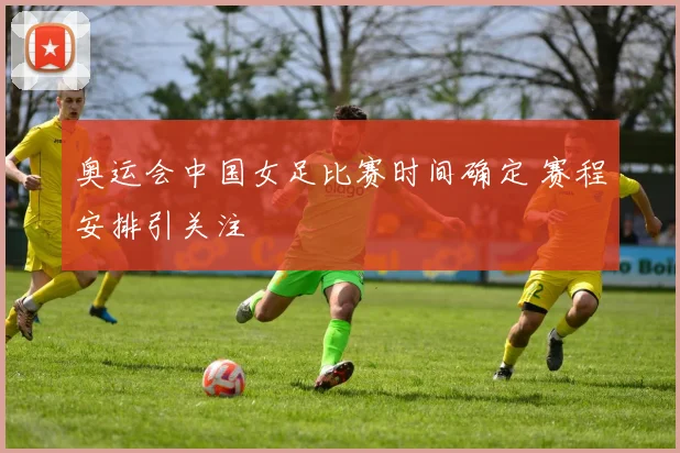 奥运会中国女足比赛时间确定 赛程安排引关注