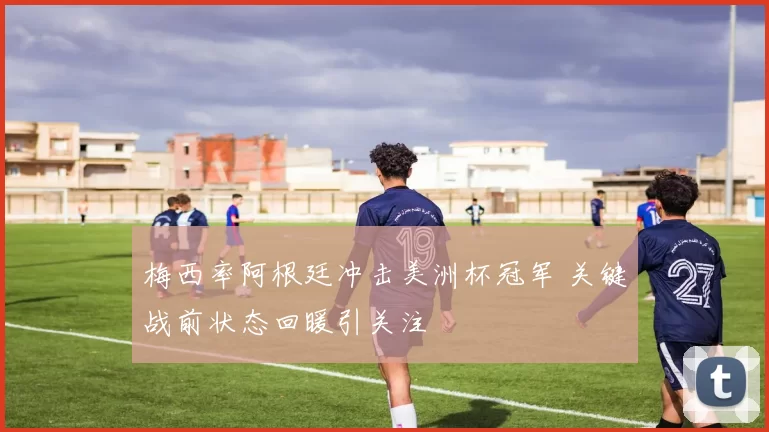 梅西率阿根廷冲击美洲杯冠军 关键战前状态回暖引关注