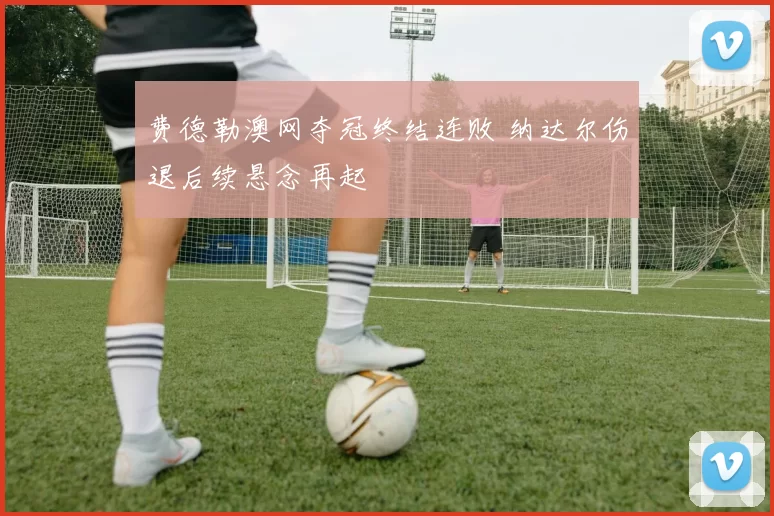 费德勒澳网夺冠终结连败 纳达尔伤退后续悬念再起