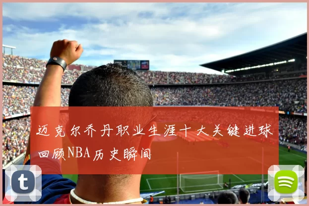 迈克尔乔丹职业生涯十大关键进球回顾NBA历史瞬间