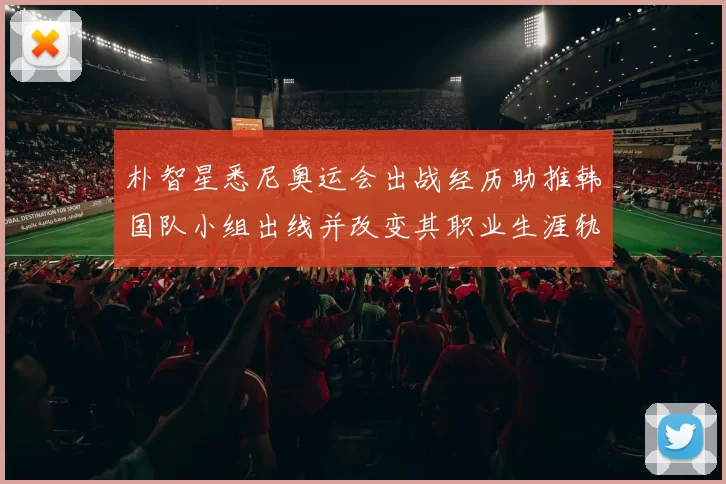 朴智星悉尼奥运会出战经历助推韩国队小组出线并改变其职业生涯轨迹