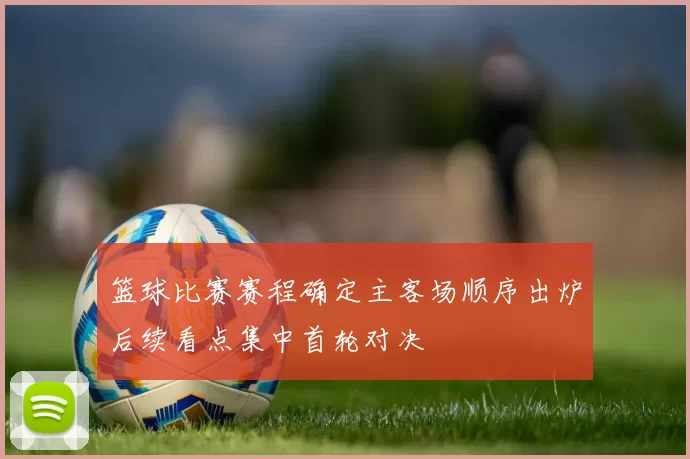 篮球比赛赛程确定主客场顺序出炉后续看点集中首轮对决