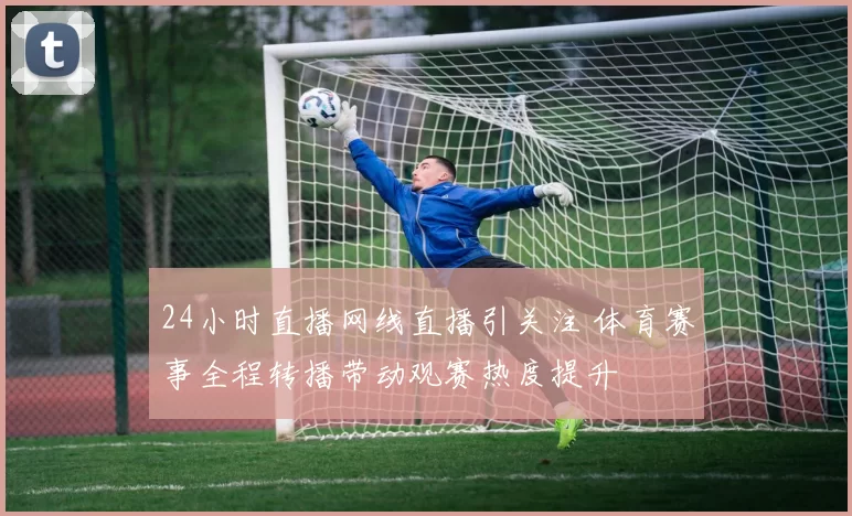 24小时直播网线直播引关注 体育赛事全程转播带动观赛热度提升