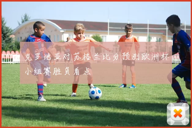 克罗地亚对苏格兰比分预测欧洲杯小组赛胜负看点