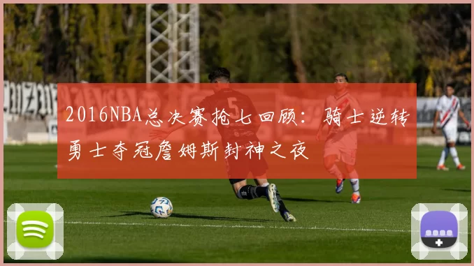 2016NBA总决赛抢七回顾：骑士逆转勇士夺冠詹姆斯封神之夜