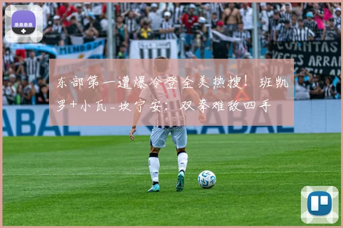 东部第一遭爆冷登全美热搜！班凯罗+小瓦_坎宁安：双拳难敌四手