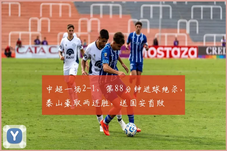 中超一场2-1，第88分钟进球绝杀，泰山豪取两连胜，送国安首败