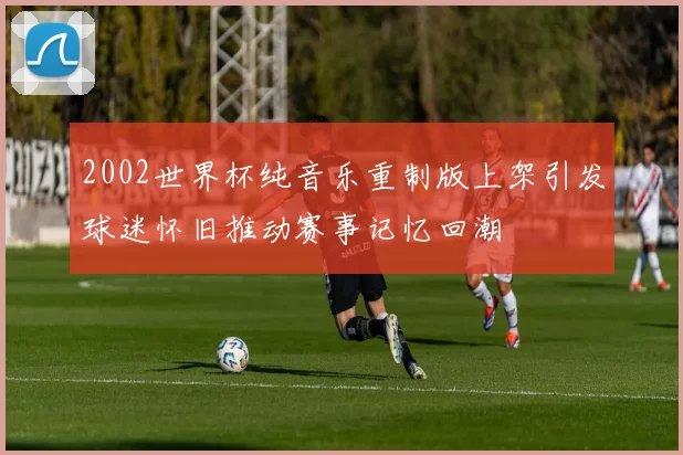 2002世界杯纯音乐重制版上架引发球迷怀旧推动赛事记忆回潮