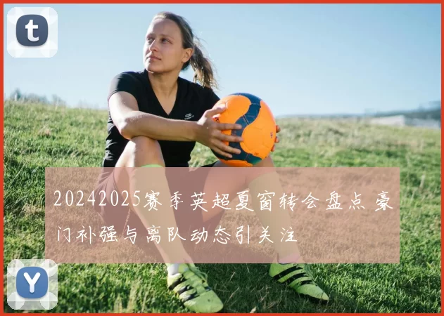 20242025赛季英超夏窗转会盘点 豪门补强与离队动态引关注