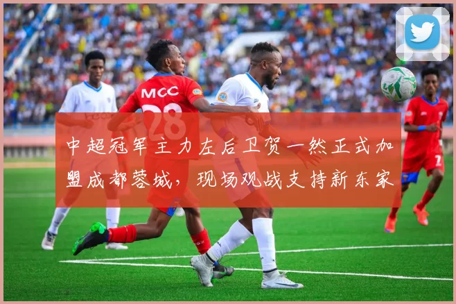 中超冠军主力左后卫贺一然正式加盟成都蓉城，现场观战支持新东家_比赛_位置_亚冠