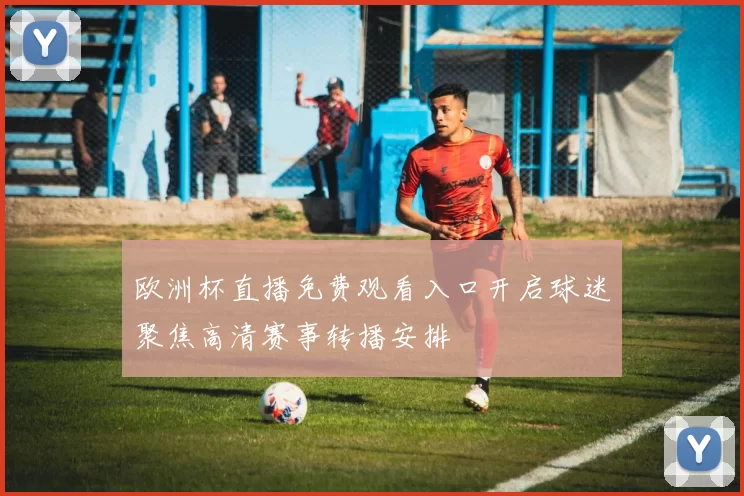 欧洲杯直播免费观看入口开启球迷聚焦高清赛事转播安排