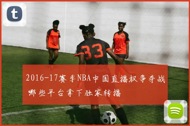 2016-17赛季NBA中国直播权争夺战 哪些平台拿下独家转播