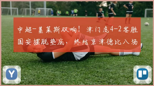 中超-基莱斯双响！津门虎4-2客胜国安摆脱垫底，终结京津德比八场不胜