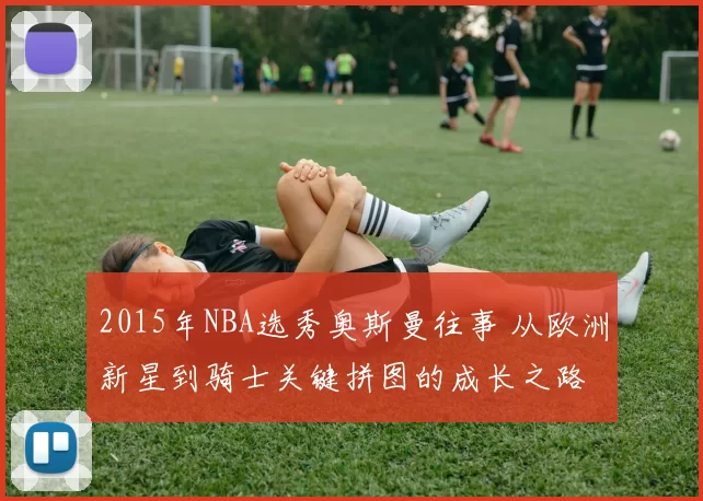 2015年NBA选秀奥斯曼往事 从欧洲新星到骑士关键拼图的成长之路