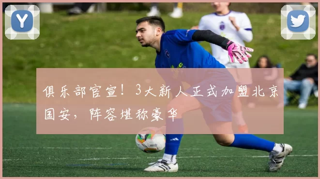 俱乐部官宣！3大新人正式加盟北京国安，阵容堪称豪华