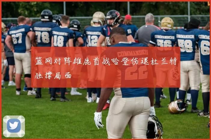 篮网对阵雄鹿首战哈登伤退杜兰特独撑局面