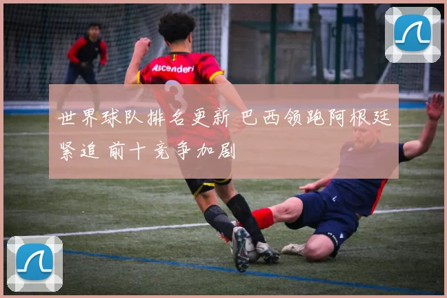 世界球队排名更新 巴西领跑阿根廷紧追 前十竞争加剧