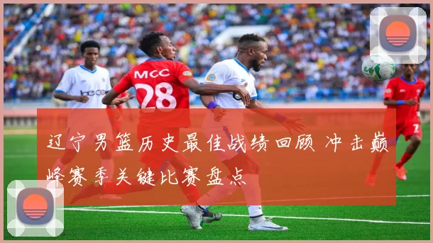 辽宁男篮历史最佳战绩回顾 冲击巅峰赛季关键比赛盘点