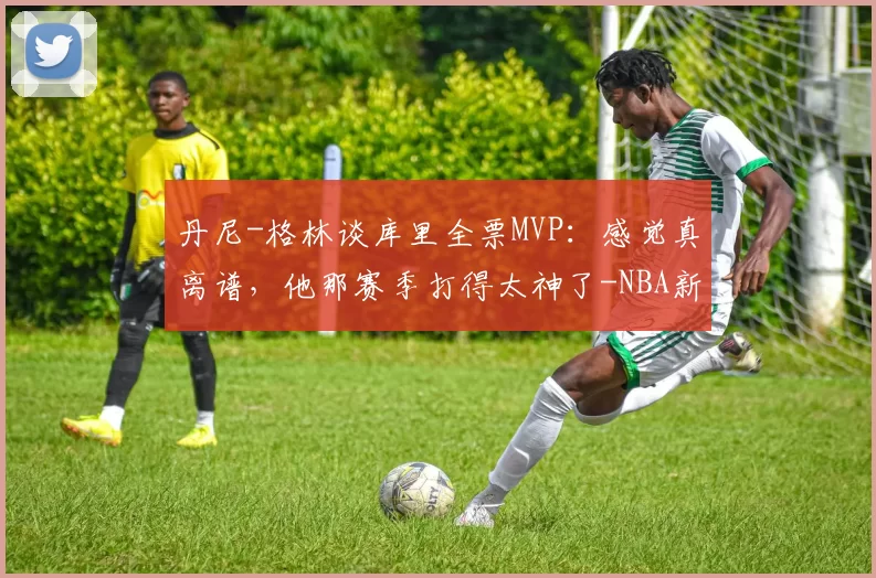 丹尼-格林谈库里全票MVP：感觉真离谱，他那赛季打得太神了-NBA新闻