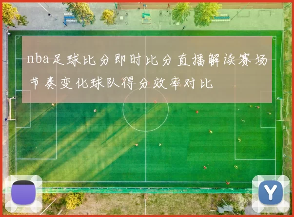 nba足球比分即时比分直播解读赛场节奏变化球队得分效率对比