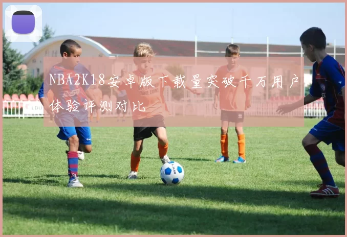 NBA2K18安卓版下载量突破千万用户体验评测对比