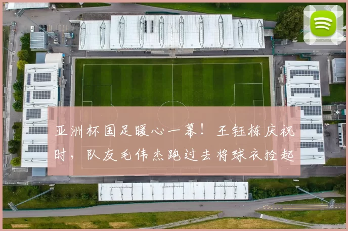 亚洲杯国足暖心一幕！王钰栋庆祝时，队友毛伟杰跑过去将球衣捡起