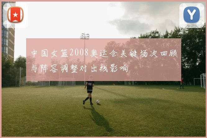 中国女篮2008奥运会关键场次回顾与阵容调整对出线影响