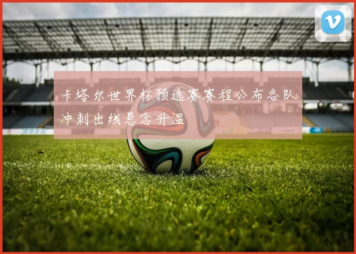 卡塔尔世界杯预选赛赛程公布各队冲刺出线悬念升温