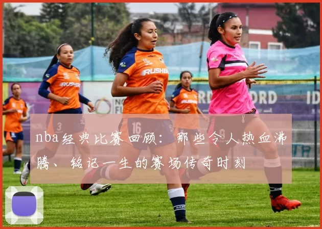 nba经典比赛回顾：那些令人热血沸腾、铭记一生的赛场传奇时刻