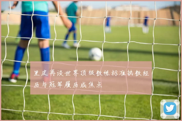 里皮再谈世界顶级教练标准执教经历与冠军履历成焦点