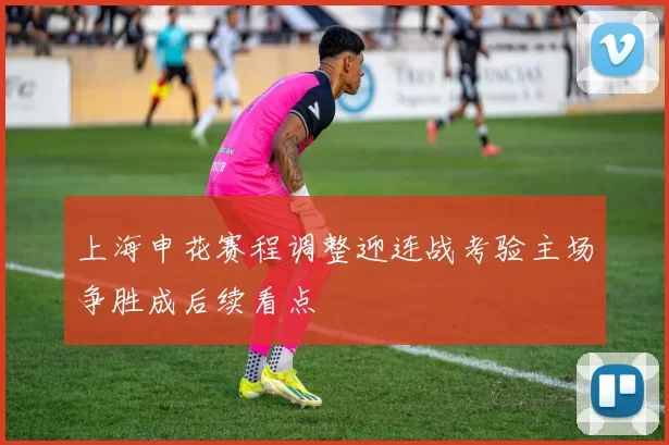 上海申花赛程调整迎连战考验主场争胜成后续看点