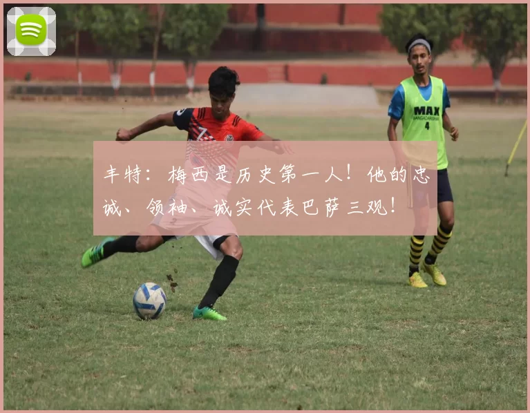 丰特:梅西是历史第一人!他的忠诚、领袖、诚实代表巴萨三观!