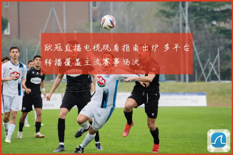 欧冠直播电视观看指南出炉 多平台转播覆盖主流赛事场次