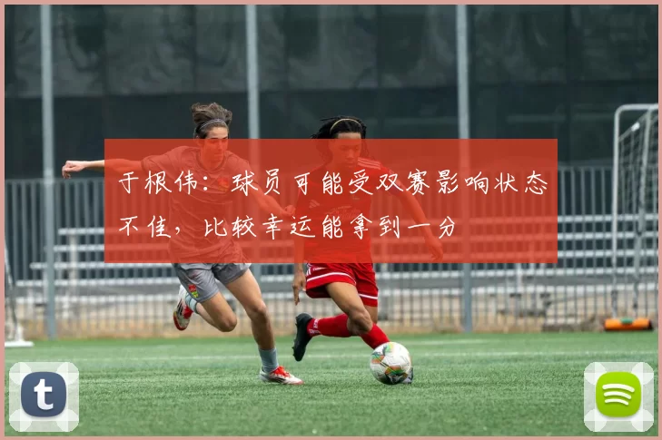 于根伟：球员可能受双赛影响状态不佳，比较幸运能拿到一分