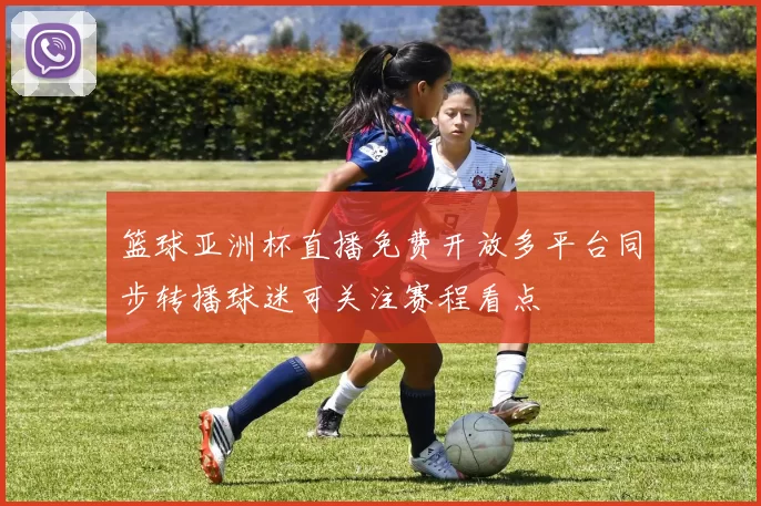 篮球亚洲杯直播免费开放多平台同步转播球迷可关注赛程看点